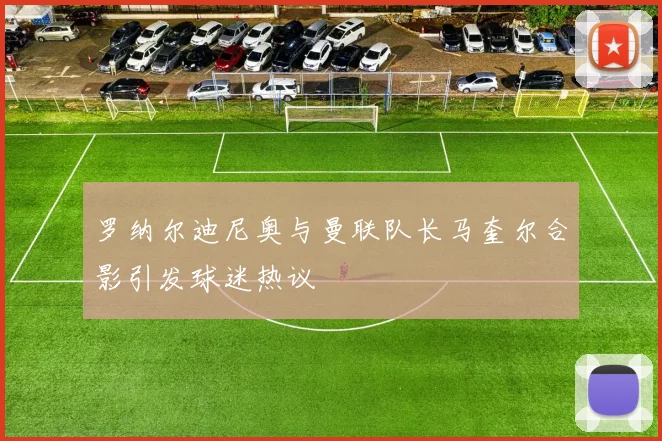 罗纳尔迪尼奥与曼联队长马奎尔合影引发球迷热议