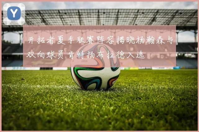 开拓者夏季联赛阵容揭晓杨瀚森与双向球员肯特扬布拉德入选