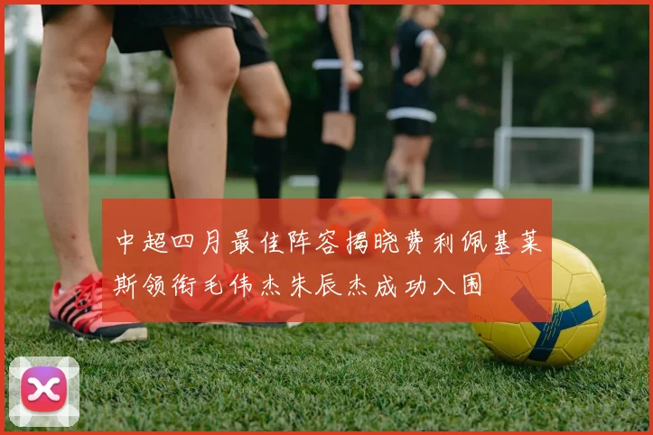 中超四月最佳阵容揭晓费利佩基莱斯领衔毛伟杰朱辰杰成功入围