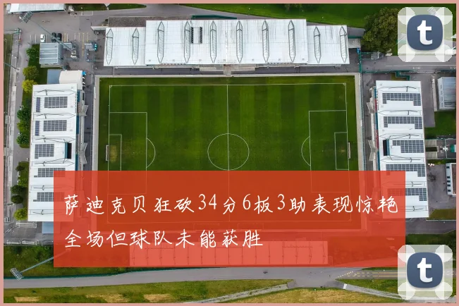萨迪克贝狂砍34分6板3助表现惊艳全场但球队未能获胜