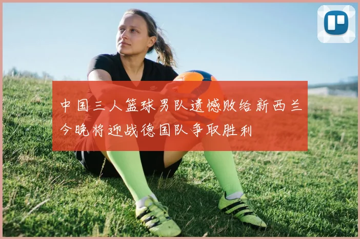 中国三人篮球男队遗憾败给新西兰今晚将迎战德国队争取胜利