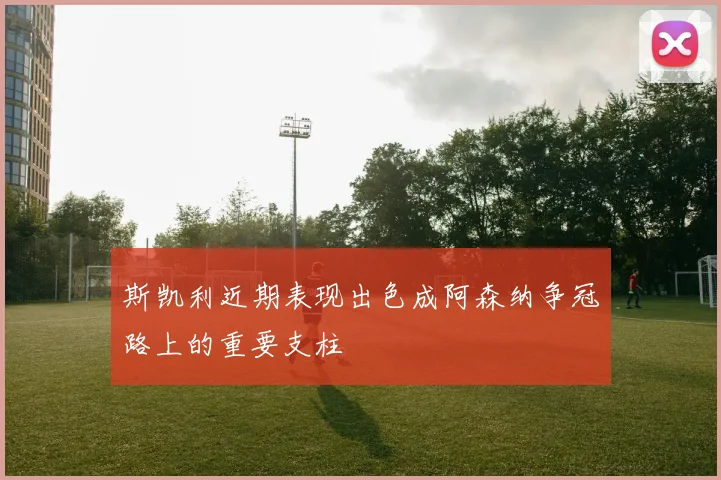斯凯利近期表现出色成阿森纳争冠路上的重要支柱