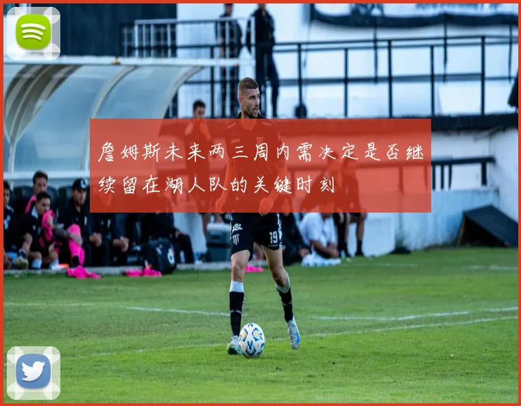 詹姆斯未来两三周内需决定是否继续留在湖人队的关键时刻