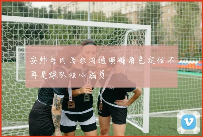 安帅与内马尔沟通明确角色定位不再是球队核心成员