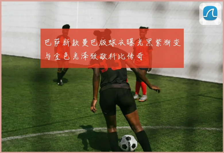 巴萨新款曼巴版球衣曝光黑紫渐变与金色光泽致敬科比传奇