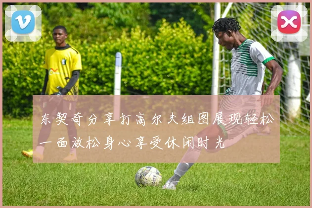 东契奇分享打高尔夫组图展现轻松一面放松身心享受休闲时光