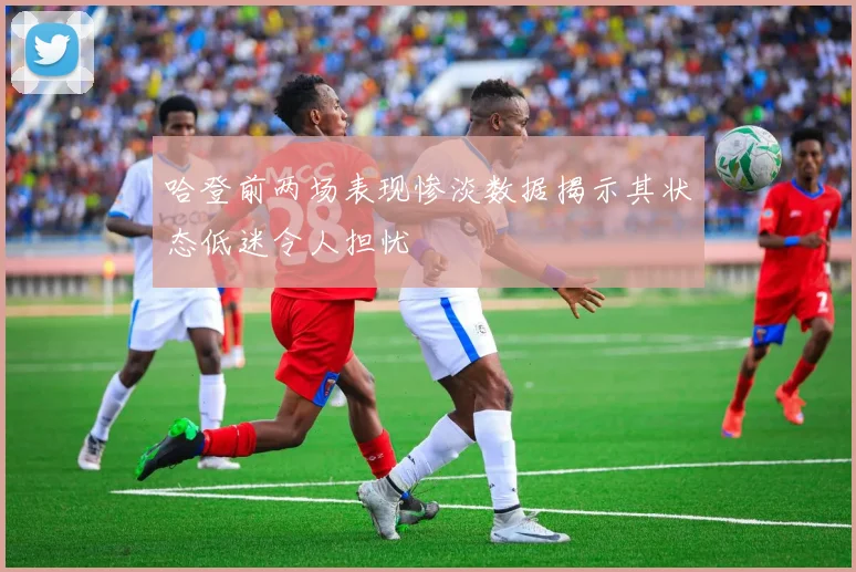 哈登前两场表现惨淡数据揭示其状态低迷令人担忧