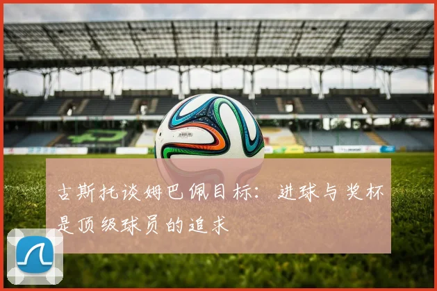 古斯托谈姆巴佩目标：进球与奖杯是顶级球员的追求