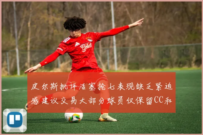 皮尔斯批评活塞抢七表现缺乏紧迫感建议交易大部分球员仅保留CC和詹金斯