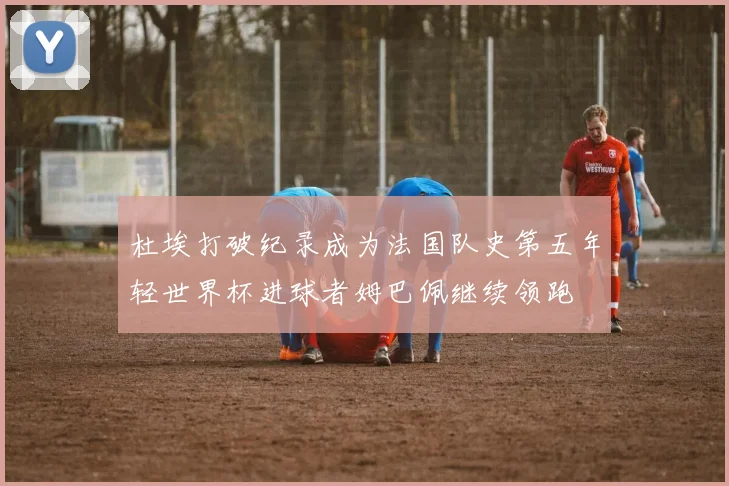 杜埃打破纪录成为法国队史第五年轻世界杯进球者姆巴佩继续领跑