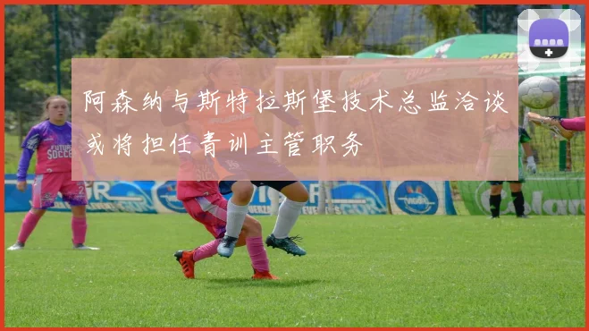 阿森纳与斯特拉斯堡技术总监洽谈或将担任青训主管职务