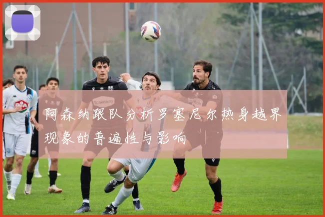 阿森纳跟队分析罗塞尼尔热身越界现象的普遍性与影响