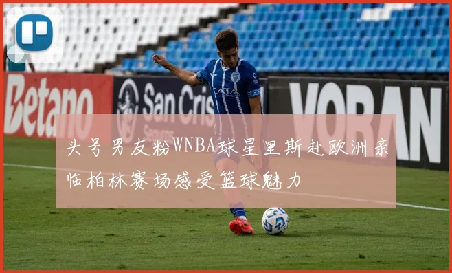 头号男友粉WNBA球星里斯赴欧洲亲临柏林赛场感受篮球魅力