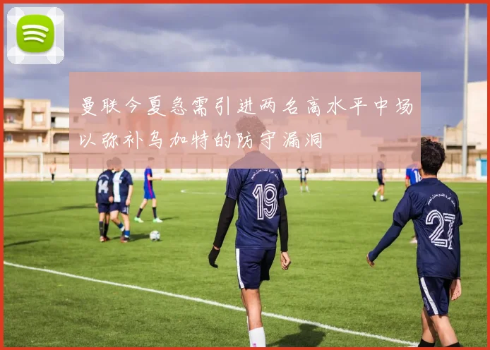 曼联今夏急需引进两名高水平中场以弥补乌加特的防守漏洞