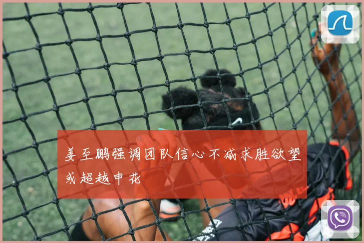 姜至鹏强调团队信心不减求胜欲望或超越申花