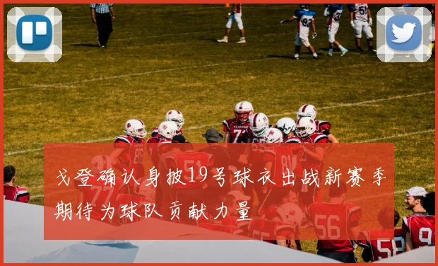 戈登确认身披19号球衣出战新赛季期待为球队贡献力量