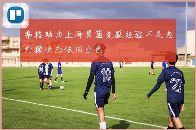 弗格助力上海男篮克服经验不足老外援状态依旧出色